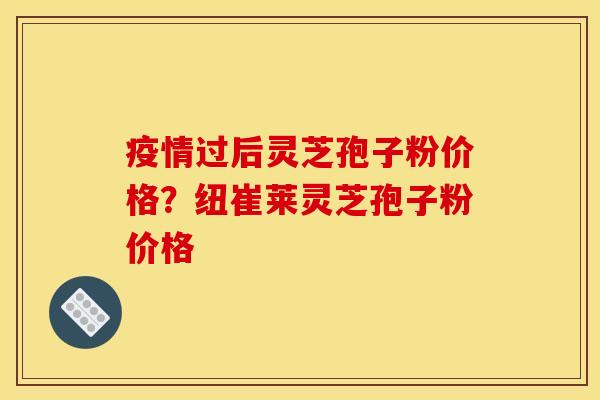 疫情过后灵芝孢子粉价格?纽崔莱灵芝孢子粉价格 疫情过后灵芝孢子粉价格?纽崔莱灵芝孢子粉价格