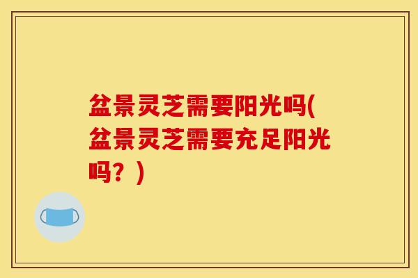 盆景灵芝需要阳光吗(盆景灵芝需要充足阳光吗?) 盆景灵芝需要阳光吗(盆景灵芝需要充足阳光吗?)