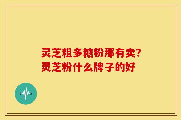灵芝粗多糖粉那有卖？灵芝粉什么牌子的好