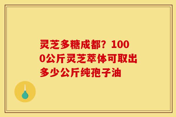灵芝多糖成都?1000公斤灵芝萃体可取出多少公斤纯孢子油 灵芝多糖成都?1000公斤灵芝萃体可取出多少公斤纯孢子油