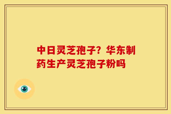 中日灵芝孢子?华东制药生产灵芝孢子粉吗 中日灵芝孢子?华东制药生产灵芝孢子粉吗