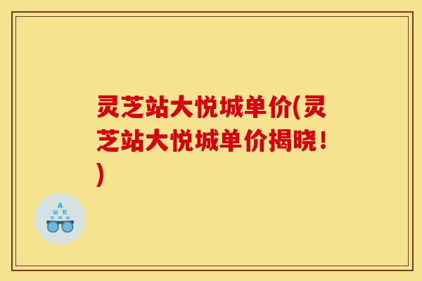 灵芝站大悦城单价(灵芝站大悦城单价揭晓!) 灵芝站大悦城单价(灵芝站大悦城单价揭晓!)