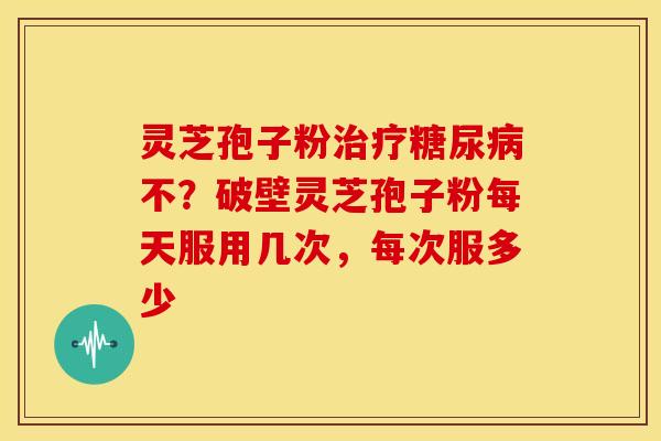 灵芝孢子粉不?破壁灵芝孢子粉每天服用几次,每次服多少 灵芝孢子粉不?破壁灵芝孢子粉每天服用几次,每次服多少