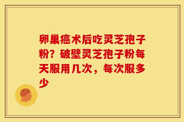 卵巢术后吃灵芝孢子粉?破壁灵芝孢子粉每天服用几次,每次服多少 卵巢术后吃灵芝孢子粉?破壁灵芝孢子粉每天服用几次,每次服多少