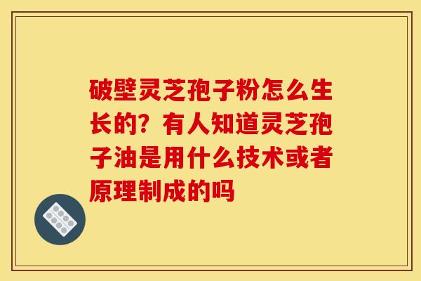 破壁灵芝孢子粉怎么生长的？有人知道灵芝孢子油是用什么技术或者原理制成的吗