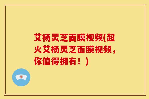 艾杨灵芝面膜视频(超火艾杨灵芝面膜视频,你值得拥有!) 艾杨灵芝面膜视频(超火艾杨灵芝面膜视频,你值得拥有!)