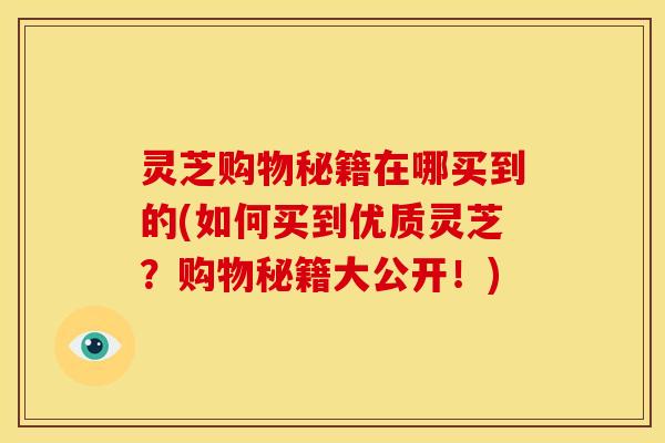 灵芝购物秘籍在哪买到的(如何买到优质灵芝？购物秘籍大公开！)