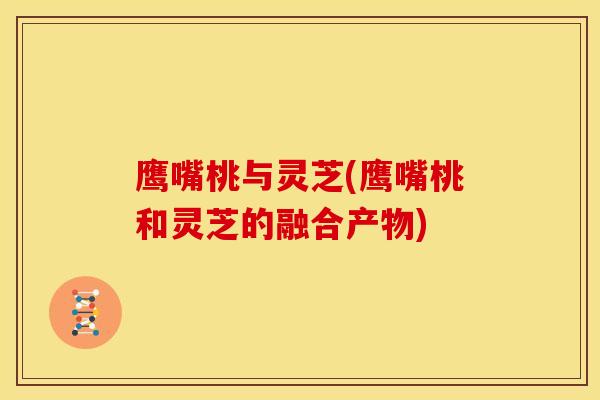 鹰嘴桃与灵芝(鹰嘴桃和灵芝的融合产物)