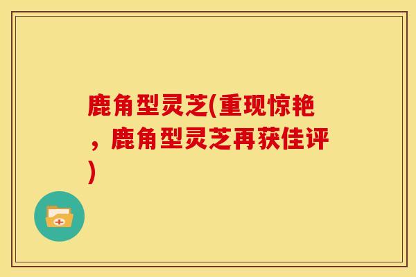 鹿角型灵芝(重现惊艳,鹿角型灵芝再获佳评) 鹿角型灵芝(重现惊艳,鹿角型灵芝再获佳评)