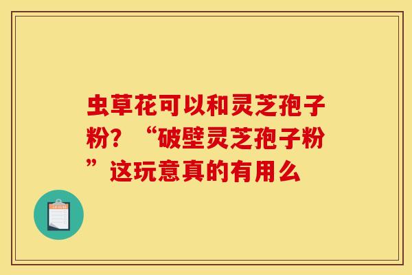 虫草花可以和灵芝孢子粉?“破壁灵芝孢子粉”这玩意真的有用么 虫草花可以和灵芝孢子粉?“破壁灵芝孢子粉”这玩意真的有用么