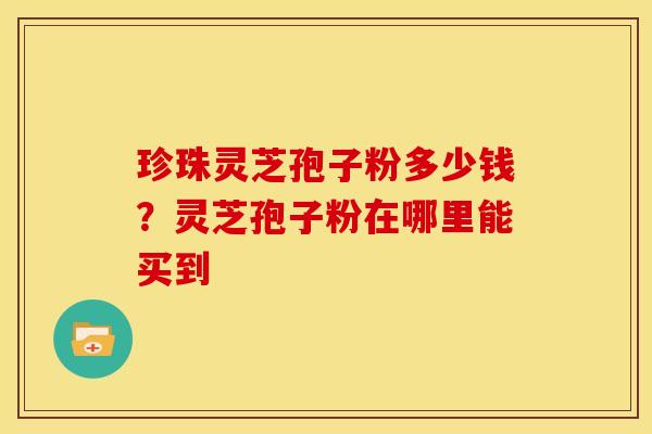 珍珠灵芝孢子粉多少钱?灵芝孢子粉在哪里能买到 珍珠灵芝孢子粉多少钱?灵芝孢子粉在哪里能买到