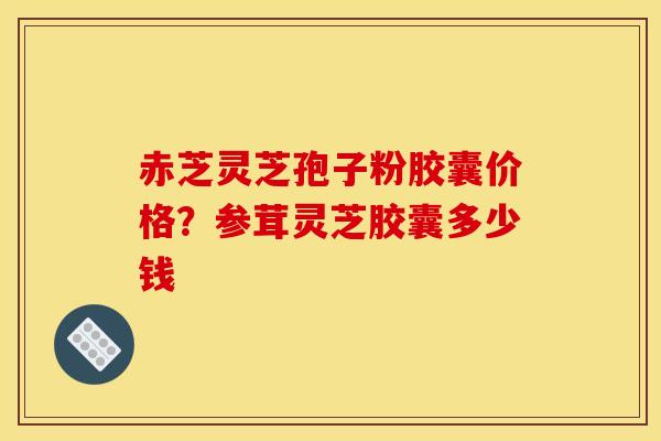 赤芝灵芝孢子粉胶囊价格?参茸灵芝胶囊多少钱 赤芝灵芝孢子粉胶囊价格?参茸灵芝胶囊多少钱