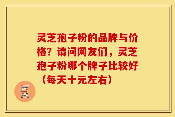 灵芝孢子粉的品牌与价格？请问网友们，灵芝孢子粉哪个牌子比较好（每天十元左右）