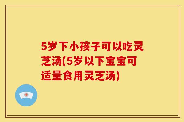 5岁下小孩子可以吃灵芝汤(5岁以下宝宝可适量食用灵芝汤) 5岁下小孩子可以吃灵芝汤(5岁以下宝宝可适量食用灵芝汤)