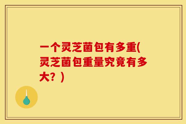 一个灵芝菌包有多重(灵芝菌包重量究竟有多大?) 一个灵芝菌包有多重(灵芝菌包重量究竟有多大?)