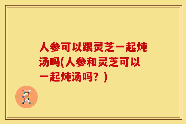 人参可以跟灵芝一起炖汤吗(人参和灵芝可以一起炖汤吗?) 人参可以跟灵芝一起炖汤吗(人参和灵芝可以一起炖汤吗?)
