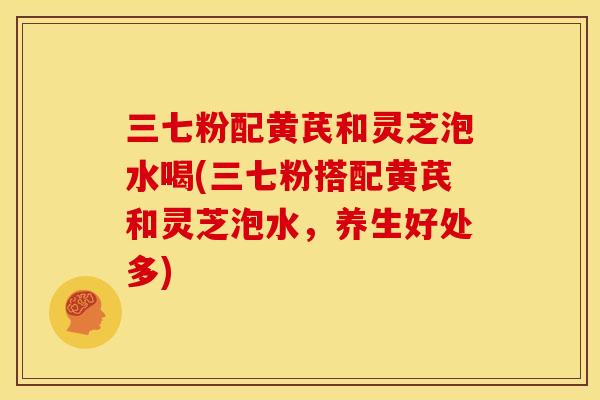 三七粉配黄芪和灵芝泡水喝(三七粉搭配黄芪和灵芝泡水,养生好处多) 三七粉配黄芪和灵芝泡水喝(三七粉搭配黄芪和灵芝泡水,养生好处多)
