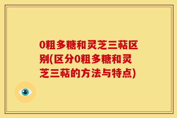 0粗多糖和灵芝三萜区别(区分0粗多糖和灵芝三萜的方法与特点) 0粗多糖和灵芝三萜区别(区分0粗多糖和灵芝三萜的方法与特点)