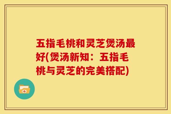 五指毛桃和灵芝煲汤好(煲汤新知:五指毛桃与灵芝的完美搭配) 五指毛桃和灵芝煲汤好(煲汤新知:五指毛桃与灵芝的完美搭配)