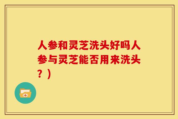 人参和灵芝洗头好吗人参与灵芝能否用来洗头?) 人参和灵芝洗头好吗人参与灵芝能否用来洗头?)