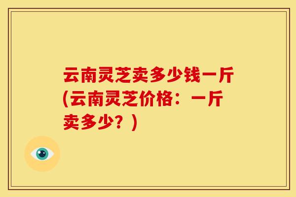 云南灵芝卖多少钱一斤(云南灵芝价格：一斤卖多少？)