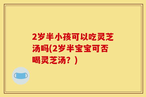 2岁半小孩可以吃灵芝汤吗(2岁半宝宝可否喝灵芝汤?) 2岁半小孩可以吃灵芝汤吗(2岁半宝宝可否喝灵芝汤?)