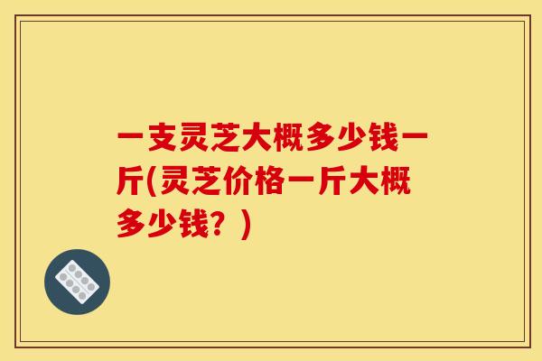 一支灵芝大概多少钱一斤(灵芝价格一斤大概多少钱?) 一支灵芝大概多少钱一斤(灵芝价格一斤大概多少钱?)