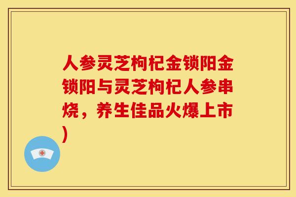 人参灵芝枸杞金锁阳金锁阳与灵芝枸杞人参串烧,养生佳品火爆上市) 人参灵芝枸杞金锁阳金锁阳与灵芝枸杞人参串烧,养生佳品火爆上市)