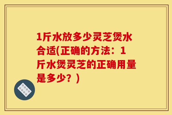 1斤水放多少灵芝煲水合适(正确的方法:1斤水煲灵芝的正确用量是多少?) 1斤水放多少灵芝煲水合适(正确的方法:1斤水煲灵芝的正确用量是多少?)