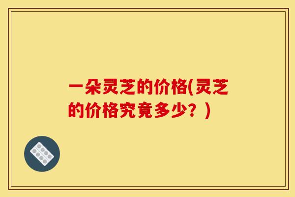 一朵灵芝的价格(灵芝的价格究竟多少?) 一朵灵芝的价格(灵芝的价格究竟多少?)
