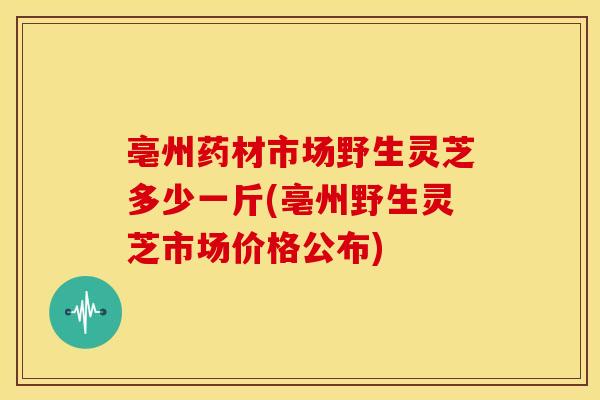 亳州药材市场野生灵芝多少一斤(亳州野生灵芝市场价格公布) 亳州药材市场野生灵芝多少一斤(亳州野生灵芝市场价格公布)