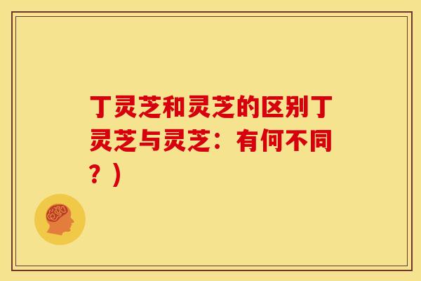 丁灵芝和灵芝的区别丁灵芝与灵芝:有何不同?) 丁灵芝和灵芝的区别丁灵芝与灵芝:有何不同?)