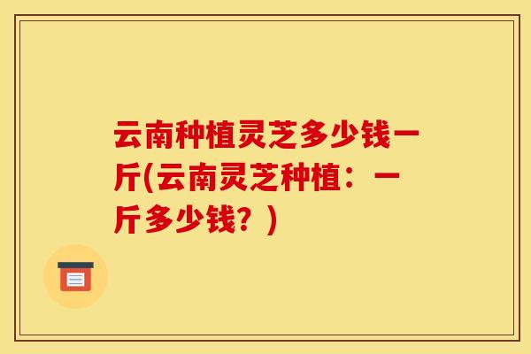 云南种植灵芝多少钱一斤(云南灵芝种植:一斤多少钱?) 云南种植灵芝多少钱一斤(云南灵芝种植:一斤多少钱?)