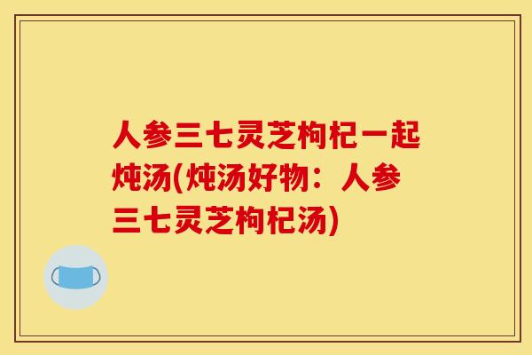 人参三七灵芝枸杞一起炖汤(炖汤好物：人参三七灵芝枸杞汤)