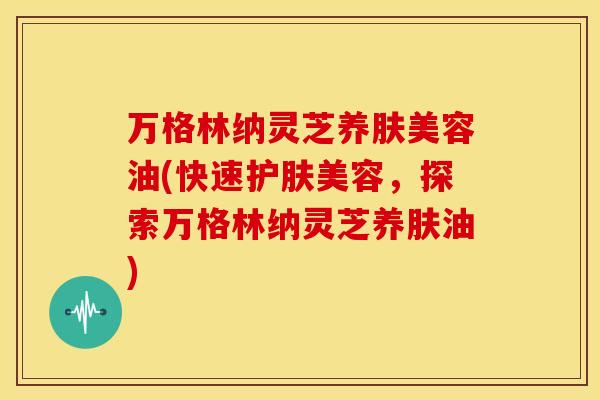 万格林纳灵芝养肤美容油(快速护肤美容,探索万格林纳灵芝养肤油) 万格林纳灵芝养肤美容油(快速护肤美容,探索万格林纳灵芝养肤油)