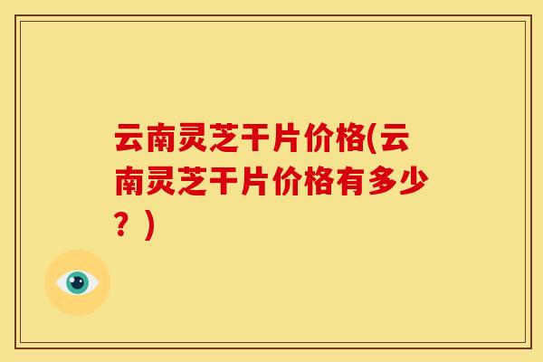 云南灵芝干片价格(云南灵芝干片价格有多少?) 云南灵芝干片价格(云南灵芝干片价格有多少?)