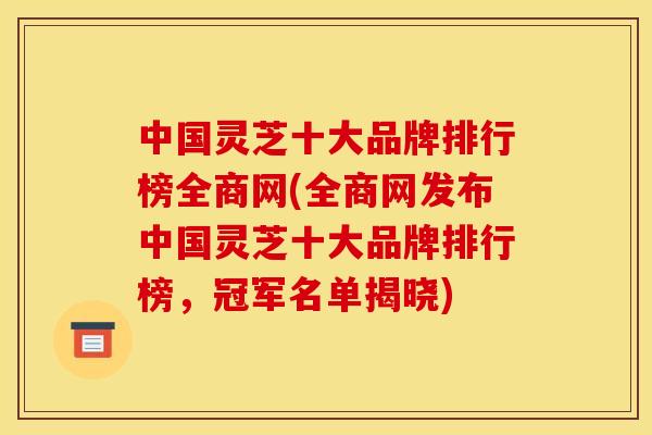 中国灵芝十大品牌排行榜全商网(全商网发布中国灵芝十大品牌排行榜，冠军名单揭晓)