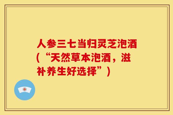 人参三七当归灵芝泡酒(“天然草本泡酒,滋补养生好选择”) 人参三七当归灵芝泡酒(“天然草本泡酒,滋补养生好选择”)