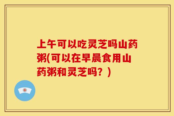 上午可以吃灵芝吗山药粥(可以在早晨食用山药粥和灵芝吗?) 上午可以吃灵芝吗山药粥(可以在早晨食用山药粥和灵芝吗?)