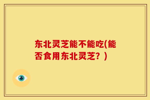东北灵芝能不能吃(能否食用东北灵芝?) 东北灵芝能不能吃(能否食用东北灵芝?)