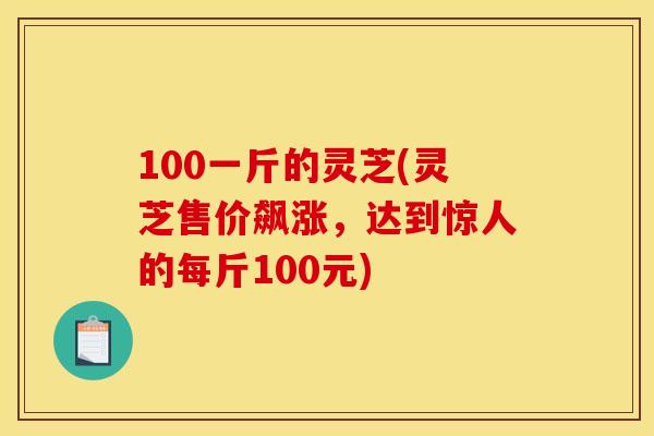 100一斤的灵芝(灵芝售价飙涨,达到惊人的每斤100元) 100一斤的灵芝(灵芝售价飙涨,达到惊人的每斤100元)