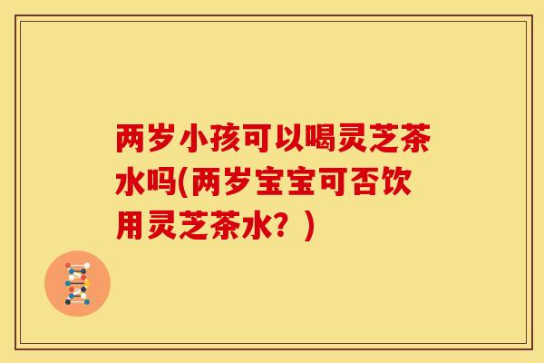 两岁小孩可以喝灵芝茶水吗(两岁宝宝可否饮用灵芝茶水?) 两岁小孩可以喝灵芝茶水吗(两岁宝宝可否饮用灵芝茶水?)
