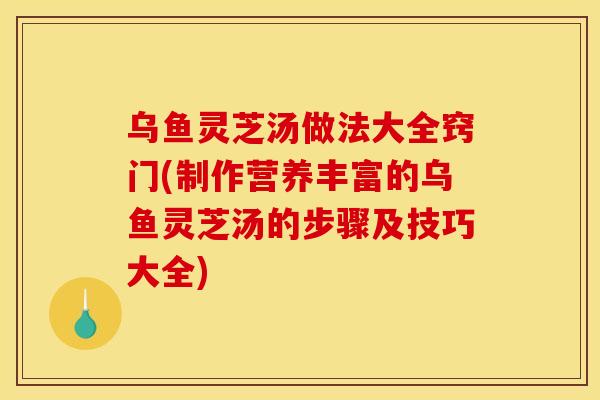 乌鱼灵芝汤做法大全窍门(制作营养丰富的乌鱼灵芝汤的步骤及技巧大全) 乌鱼灵芝汤做法大全窍门(制作营养丰富的乌鱼灵芝汤的步骤及技巧大全)