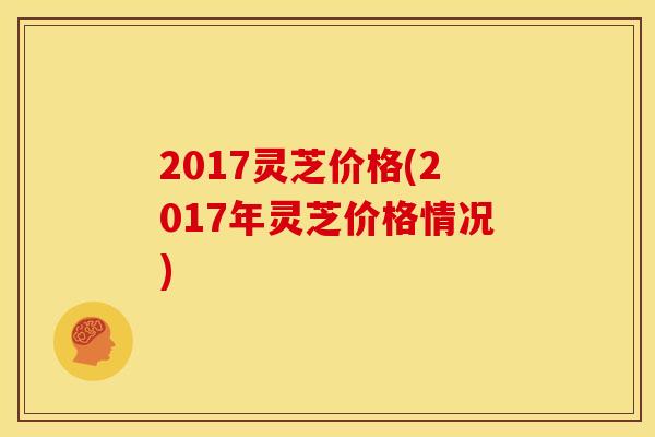2017灵芝价格(2017年灵芝价格情况) 2017灵芝价格(2017年灵芝价格情况)