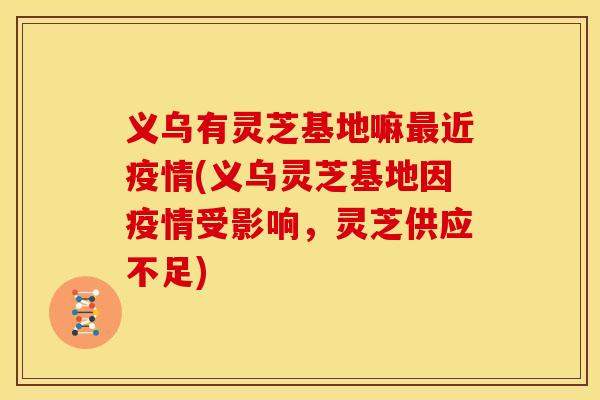 义乌有灵芝基地嘛近疫情(义乌灵芝基地因疫情受影响，灵芝供应不足)