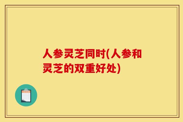 人参灵芝同时(人参和灵芝的双重好处) 人参灵芝同时(人参和灵芝的双重好处)