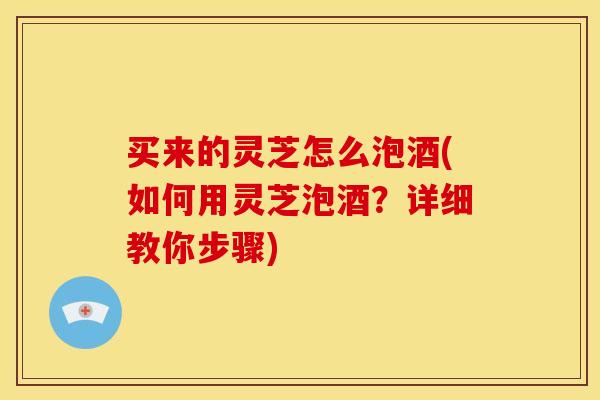 买来的灵芝怎么泡酒(如何用灵芝泡酒？详细教你步骤)