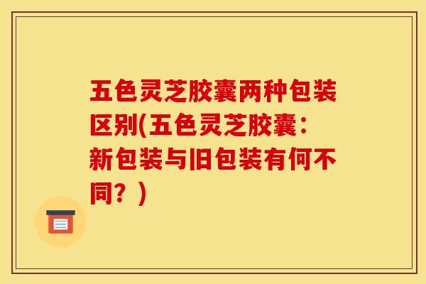 五色灵芝胶囊两种包装区别(五色灵芝胶囊:新包装与旧包装有何不同?) 五色灵芝胶囊两种包装区别(五色灵芝胶囊:新包装与旧包装有何不同?)