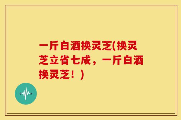一斤白酒换灵芝(换灵芝立省七成,一斤白酒换灵芝!) 一斤白酒换灵芝(换灵芝立省七成,一斤白酒换灵芝!)