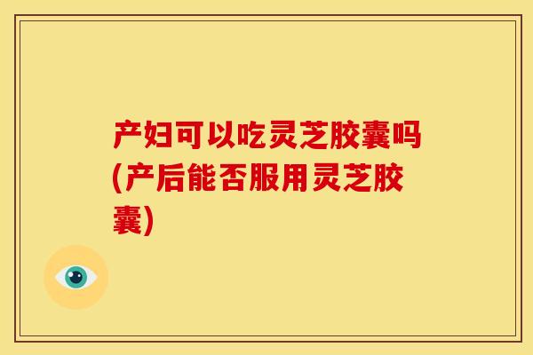 产妇可以吃灵芝胶囊吗(产后能否服用灵芝胶囊) 产妇可以吃灵芝胶囊吗(产后能否服用灵芝胶囊)